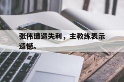 manbetx万博下载官网-张伟遭遇失利，主教练表示遗憾。
