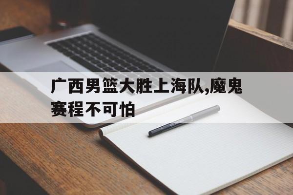 广西男篮大胜上海队,魔鬼赛程不可怕
